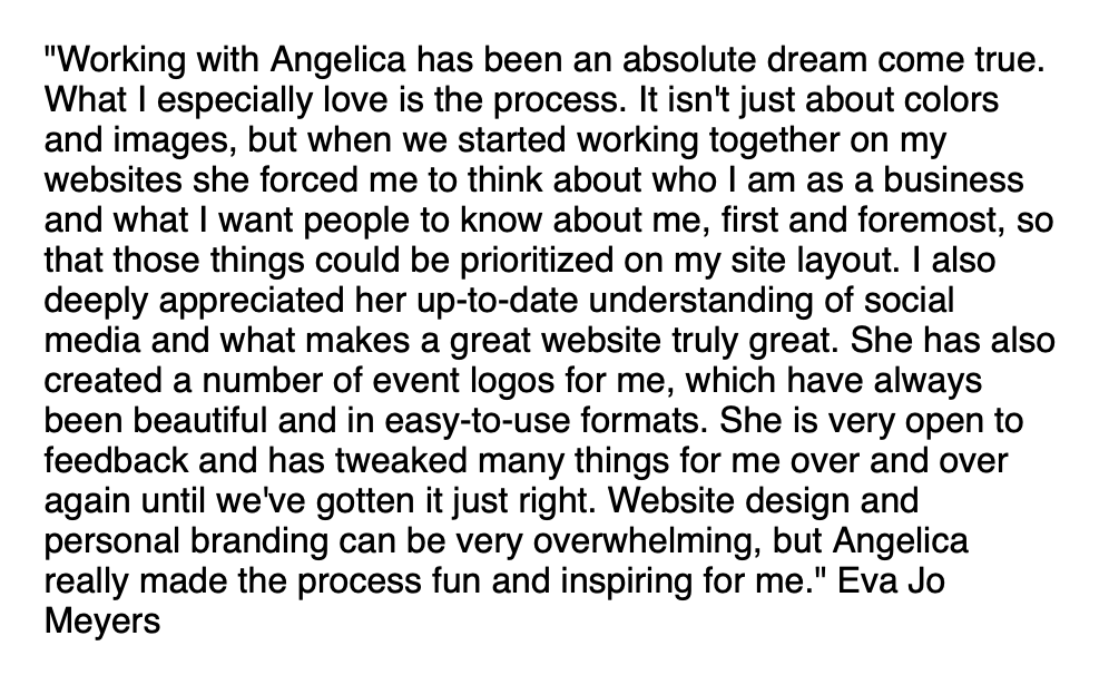 "Working with Angelica has been an absolute dream come true. What I especially love is the process. It isn't just about colors and images, but when we started working together on my websites she forced me to think about who I am as a business and what I want people to know about me, first and foremost, so that those things could be prioritized on my site layout. I also deeply appreciated her up-to-date understanding of social media and what makes a great website truly great. She has also created a number of event logos for me, which have always been beautiful and in easy-to-use formats. She is very open to feedback and has tweaked many things for me over and over again until we've gotten it just right. Website design and personal branding can be very overwhelming, but Angelica really made the process fun and inspiring for me." Eva Jo Meyers
